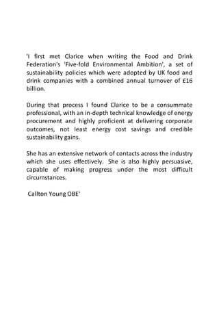 'I first met Clarice when writing the Food and Drink
Federation's 'Five-fold Environmental Ambition', a set of
sustainability policies which were adopted by UK food and
drink companies with a combined annual turnover of £16
billion.
During that process I found Clarice to be a consummate
professional, with an in-depth technical knowledge of energy
procurement and highly proficient at delivering corporate
outcomes, not least energy cost savings and credible
sustainability gains.
She has an extensive network of contacts across the industry
which she uses effectively. She is also highly persuasive,
capable of making progress under the most difficult
circumstances.
Callton Young OBE'
 