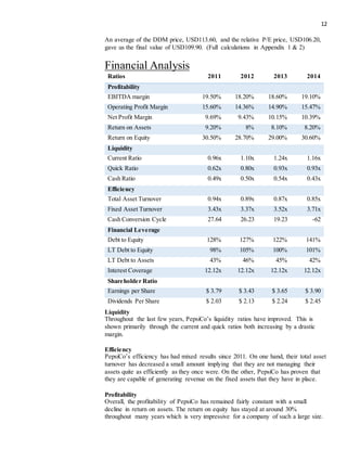 12
An average of the DDM price, USD113.60, and the relative P/E price, USD106.20,
gave us the final value of USD109.90. (Full calculations in Appendix 1 & 2)
Financial Analysis
Ratios 2011 2012 2013 2014
Profitability
EBITDA margin 19.50% 18.20% 18.60% 19.10%
Operating Profit Margin 15.60% 14.36% 14.90% 15.47%
Net Profit Margin 9.69% 9.43% 10.15% 10.39%
Return on Assets 9.20% 8% 8.10% 8.20%
Return on Equity 30.50% 28.70% 29.00% 30.60%
Liquidity
Current Ratio 0.96x 1.10x 1.24x 1.16x
Quick Ratio 0.62x 0.80x 0.93x 0.93x
Cash Ratio 0.49x 0.50x 0.54x 0.43x
Efficiency
Total Asset Turnover 0.94x 0.89x 0.87x 0.85x
Fixed Asset Turnover 3.43x 3.37x 3.52x 3.71x
Cash Conversion Cycle 27.64 26.23 19.23 -62
Financial Leverage
Debt to Equity 128% 127% 122% 141%
LT Debt to Equity 98% 105% 100% 101%
LT Debt to Assets 43% 46% 45% 42%
Interest Coverage 12.12x 12.12x 12.12x 12.12x
Shareholder Ratio
Earnings per Share $ 3.79 $ 3.43 $ 3.65 $ 3.90
Dividends Per Share $ 2.03 $ 2.13 $ 2.24 $ 2.45
Liquidity
Throughout the last few years, PepsiCo’s liquidity ratios have improved. This is
shown primarily through the current and quick ratios both increasing by a drastic
margin.
Efficiency
PepsiCo’s efficiency has had mixed results since 2011. On one hand, their total asset
turnover has decreased a small amount implying that they are not managing their
assets quite as efficiently as they once were. On the other, PepsiCo has proven that
they are capable of generating revenue on the fixed assets that they have in place.
Profitability
Overall, the profitability of PepsiCo has remained fairly constant with a small
decline in return on assets. The return on equity has stayed at around 30%
throughout many years which is very impressive for a company of such a large size.
 