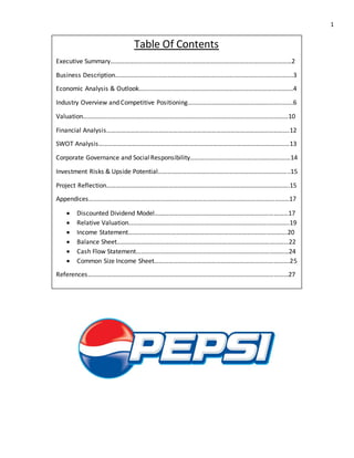 1
Table Of Contents
Executive Summary……………………………………………………………………………………………………2
Business Description………………………………………………………………………………………………….3
Economic Analysis & Outlook…………………………………………………………………………………….4
Industry Overview and Competitive Positioning…………………………………………………..…….6
Valuation…………………………………………………………………………………………………………………10
Financial Analysis…………………………………………………………………………………………………….12
SWOT Analysis…………………………………………………………………………………………………………13
Corporate Governance and SocialResponsibility………………………………………………………14
Investment Risks & Upside Potential………………………………………………………………………..15
Project Reflection…………………………………………………………………………………………………….15
Appendices………………………………………………………………………………………………………………17
 Discounted Dividend Model…………………………………………………………………………17
 Relative Valuation………………………………………………………………………………………..19
 Income Statement……………………………………………………………………………………….20
 Balance Sheet………………………………………………………………………………………………22
 Cash Flow Statement……………………………………………………………………………………24
 Common Size Income Sheet………………………………………………………………………….25
References………………………………………………………………………………………………………………27
 