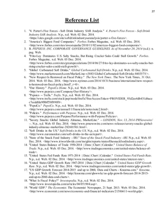 27
Reference List
1. "4. Porter's Five Forces - Soft Drink Industry SAR Analysis." 4. Porter's Five Forces - Soft Drink
Industry SAR Analysis. N.p., n.d. Web. 02 Dec. 2014.
<https://sites.google.com/site/softdrinkindustrysaranalysis/porter-s-five-forces>.
2. "America's Biggest Food Companies." Forbes. Forbes Magazine, n.d. Web. 03 Dec. 2014.
<http://www.forbes.com/sites/investopedia/2010/11/02/americas-biggest-food-companies/>.
3. B. PEPSICO, INC. CORPORATE GOVERNANCE GUIDELINES As of November 20, 2014 (n.d.): n.
pag. Web.
4. "Frito-Lay Dominates U.S. Salty Snacks, But Rising Cracker Sales Could Stall Growth." Forbes.
Forbes Magazine, n.d. Web. 03 Dec. 2014.
<http://www.forbes.com/sites/greatspeculations/2014/06/27/frito-lay-dominates-u-s-salty-snacks-but-
rising-cracker-sales-could-stall-growth/>.
5. "Global Carbonated Soft Drinks." Global Carbonated Soft Drinks. N.p.,n.d. Web. 03 Dec. 2014.
<http://www.marketresearch.com/MarketLine-v3883/Global-Carbonated-Soft-Drinks-8403575/>.
6. "New Respect Is Bestowed on Fiscal Policy." The New York Times. The New York Times, 31 Oct.
2014. Web. 03 Dec. 2014. <http://www.nytimes.com/2014/10/31/business/international/new-respect-
is-bestowed-on-fiscal-policy.html?_r=0>.
7. "Our History." PepsiCo Home. N.p., n.d. Web. 03 Dec. 2014.
<http://www.pepsico.com/Company/Our-History/>.
8. "Pepsico -- Trefis." Trefis. N.p., n.d. Web. 03 Dec. 2014.
<http://www.trefis.com/stock/pep/model/trefis?freeAccessToken=PROVIDER_93d2ee4db431d6ace
c7eeddfde9f8bff58f890f8>.
9. "PepsiCo." PepsiCo. N.p., n.d. Web. 03 Dec. 2014.
<http://www.pepsico.com/annual11/financials/notes/note2.html>.
10. "Policies." Performance with Purpose. N.p., n.d. Web. 03 Dec. 2014.
<http://www.pepsico.com/Purpose/Performance-with-Purpose/Policies>.
11. "Savory Snacks: Global Industry Almanac, MarketLine." -- LONDON, Nov. 13, 2014 /PRNewswire/
--. N.p., n.d. Web. 03 Dec. 2014. <http://www.prnewswire.com/news-releases/savory-snacks-global-
industry-almanac-marketline-282601961.html>.
12. "Soft Drinks in the US." Soft Drinks in the US. N.p., n.d. Web. 02 Dec. 2014.
<http://www.euromonitor.com/soft-drinks-in-the-us/report>.
13. "State of the Snack Food Industry - IRI." State of the Snack Food Industry - IRI. N.p., n.d. Web. 03
Dec. 2014. <http://www.iriworldwide.com/insights/reports/stateofthesnackfoodindustry.aspx>.
14. "United States Balance of Trade 1950-2014 | Data | Chart | Calendar." United States Balance of
Trade. N.p., n.d. Web. 03 Dec. 2014. <http://www.tradingeconomics.com/united-states/balance-of-
trade>.
15. "United States Fed Funds Rate 1971-2014 | Data | Chart | Calendar." United States Fed Funds Rate.
N.p., n.d. Web. 02 Dec. 2014. <http://www.tradingeconomics.com/united-states/interest-rate>.
16. "United States GDP Growth Rate 1947-2014 | Data | Chart | Calendar." United States GDP Growth
Rate. N.p., n.d. Web. 02 Dec. 2014. <http://www.tradingeconomics.com/united-states/gdp-growth>.
17. "US GDP Growth Forecast 2014-2015 and up to 2060, Data and Charts - Knoema.com." Knoema.
N.p., n.d. Web. 02 Dec. 2014. <http://knoema.com/qhswwkc/us-gdp-growth-forecast-2014-2015-
and-up-to-2060-data-and-charts>.
18. "What Is Fiscal Policy?" Investopedia. N.p., n.d. Web. 02 Dec. 2014.
<http://www.investopedia.com/articles/04/051904.asp>.
19. "World GDP." The Economist. The Economist Newspaper, 21 Sept. 2013. Web. 03 Dec. 2014.
<http://www.economist.com/news/economic-and-financial-indicators/21586611-world-gdp>.
 