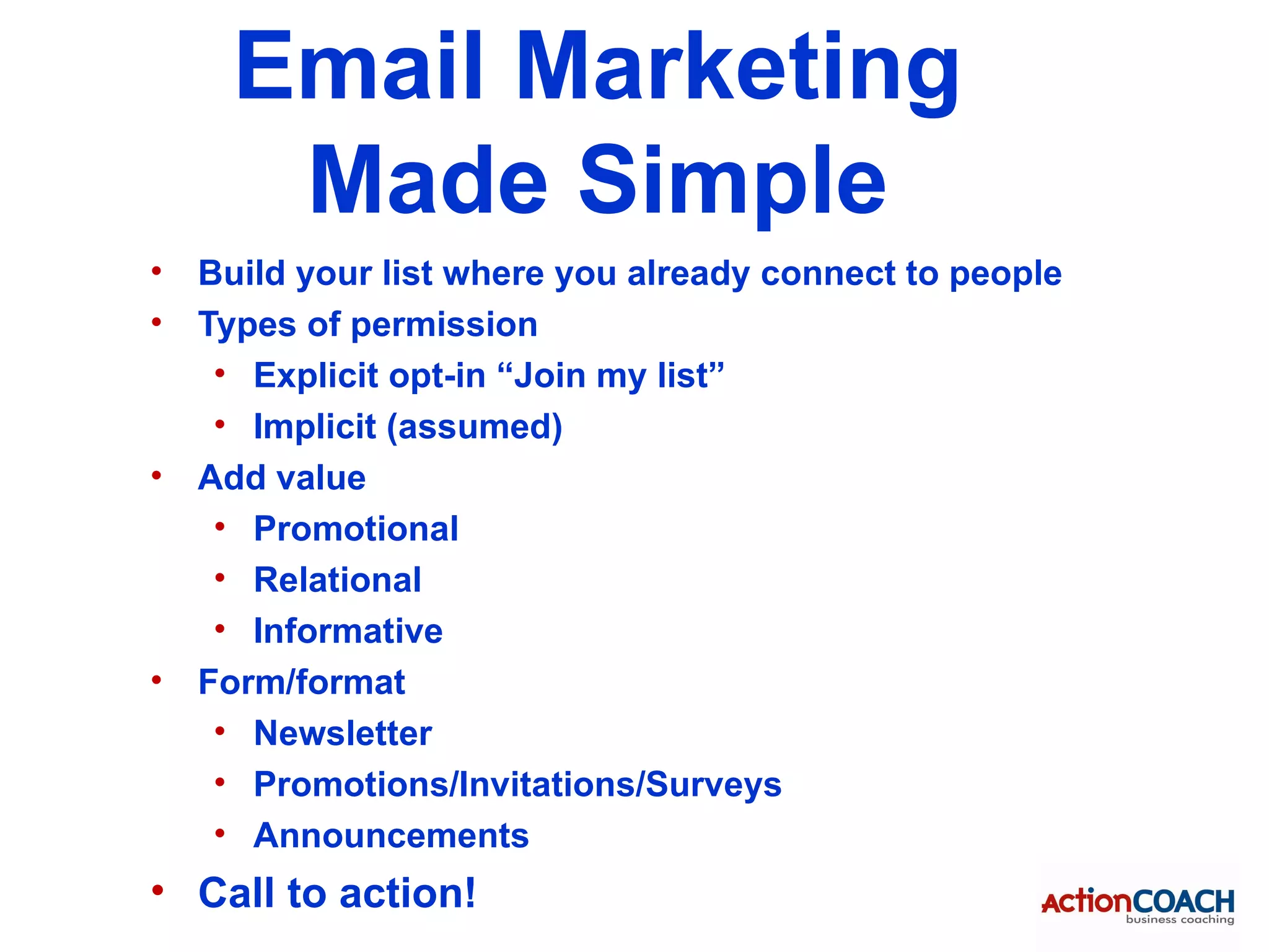 Email Marketing
       Made Simple
•   Build your list where you already connect to people
•   Types of permission
     • Explicit opt-in “Join my list”
     • Implicit (assumed)
•   Add value
     • Promotional
     • Relational
     • Informative
•   Form/format
     • Newsletter
     • Promotions/Invitations/Surveys
     • Announcements
• Call to action!
 