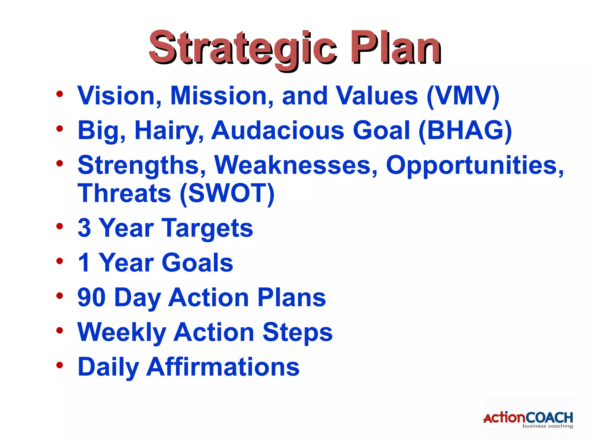 Strategic Plan
• Vision, Mission, and Values (VMV)
• Big, Hairy, Audacious Goal (BHAG)
• Strengths, Weaknesses, Opportunities,
  Threats (SWOT)
• 3 Year Targets
• 1 Year Goals
• 90 Day Action Plans
• Weekly Action Steps
• Daily Affirmations
 