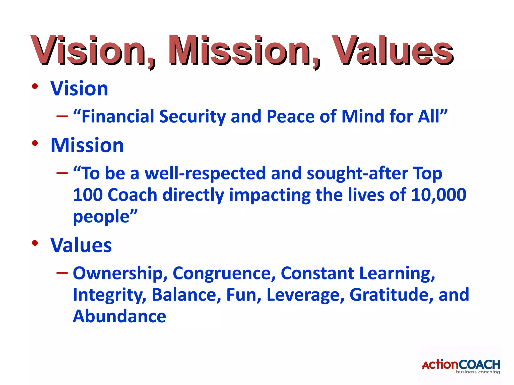Vision, Mission, Values
• Vision
  – “Financial Security and Peace of Mind for All”
• Mission
  – “To be a well-respected and sought-after Top
    100 Coach directly impacting the lives of 10,000
    people”
• Values
  – Ownership, Congruence, Constant Learning,
    Integrity, Balance, Fun, Leverage, Gratitude, and
    Abundance
 