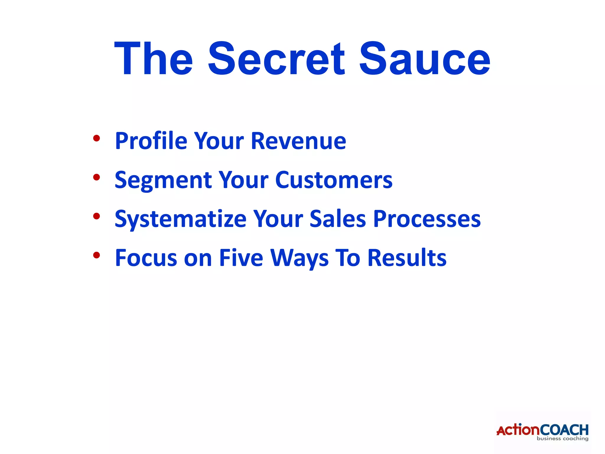 The Secret Sauce
•   Profile Your Revenue
•   Segment Your Customers
•   Systematize Your Sales Processes
•   Focus on Five Ways To Results
 