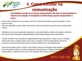 4. Como escutar na
comunicação
O verdadeiro escutar é um ato de compreensão e de amor. A comunicação é a
vida de uma relação. O verdadeiro ouvinte deseja apenas compreender o
outro.
Preciso estar disponível, ser presença, sair de si, deixando de lado suas preocupações, no seu
ato de escutar.
Não tem sugestões prontas. Não interrompe a não ser quando é necessário para compreender
melhor.
Não pensa no que vai responder enquanto o outro está falando. Acolhe as emoções e história
de vida do outro. Respeita a individualidade e diversidade daquele que está falando.
Escutar é prestar mais atenção aos Significados do que às palavras - Ouve-se com o coração
mais do que com a cabeça. Quem ouve com o coração é como um garimpeiro que busca
encontrar o diamante da pessoa que se revela verbalmente e não verbalmente.
O que escuta pode cortar a verbal e não verbal, sentimos ameaçados pelo diálogo. Cortamos
com uma palavra irônica ou crítica; bocejando; olhando para o relógio; franzindo os olhos,
sobrancelhas, mudando o tom de voz. De qualquer forma estou comunicando. por código.
 