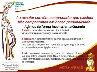 Ao escutar convém compreender que existem
três componentes em nossa personalidade:
Agimos de forma inconsciente Quando
O adulto: racional e maduro. decidido e flexível,
com abertura para a mudança e o crescimento.
A criança: tem atitudes infantis, quer as coisas do seu modo e
gratificações imediatas.
Lado bom da criança em nós: liberdade de ação. alegria de viver,
espontaneidade, empolgação. audácia.
O pai: conjunto de mensagens gravadas nos primeiros 5 anos de vida
que se repetem pela vida afora. O pai é caracterizado pela rigidez, com
ações controladoras, críticas, inibidoras. mensagens dar apoio e sentido
de afirmação.
 