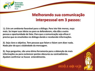 Melhorando sua comunicação
interpessoal em 3 passos:
1). Crie um ambiente favorável para o diálogo. Para isto fale menos, ouça
mais. Se impor suas ideias ou para se defenderem, não dão a outra
pessoa a oportunidade de falar. Para que a comunicação seja eficaz é
preciso que os envolvidos no diálogo dando e recebendo informações.
2). Seja claro e objetivo. Tem pessoas que falam e falam sem dizer nada.
Nada pior do que a dubiedade da mensagem.
3). Faça perguntas, são uma ótima ferramenta para a obtenção de mais
informações ou para esclarecer pontos obscuros ou contraditórios.
Ajudam confirmar se houve entendimento.
 