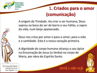 1. Criados para o amor
(comunicação)
A origem da Trindade. Ao criar o ser humano, Deus
soprou na boca do ser de barro o seu hálito, o sopro
da vida, num beijo apaixonado.
Deus nos criou por amor e para o amor; para a vida
e a santidade. Esta é a nossa vocação primeira.
A dignidade do corpo humano alcança o seu ápice
na Encarnação de Jesus (o Verbo) no corpo de
Maria, por obra do Espírito Santo.
 