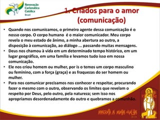 1. Criados para o amor
(comunicação)
• Quando nos comunicamos, o primeiro agente dessa comunicação é o
nosso corpo. O corpo humano é o maior comunicador. Meu corpo
revela o meu estado de ânimo, a minha abertura ao outro, a
disposição à comunicação, ao diálogo ... passando muitas mensagens.
• Deus nos chamou à vida em um determinado tempo histórico, em um
lugar geográfico, em uma família e levamos tudo isso em nossa
comunicação.
• Ele nos criou homem ou mulher, por is o temos um corpo masculino
ou feminino, com a força (graça) e as fraquezas do ser homem ou
mulher.
• Para nos comunicar precisamos nos conhecer e respeitar, procurando
fazer o mesmo com o outro, observando os limites que revelam o
respeito por Deus, pelo outro, pela natureza; sem isso nos
apropriamos desordenadamente do outro e quebramos a comunhão.
 