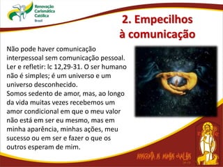 2. Empecilhos
à comunicação
Não pode haver comunicação
interpessoal sem comunicação pessoal.
Ler e refletir: lc 12,29-31. O ser humano
não é simples; é um universo e um
universo desconhecido.
Somos sedento de amor, mas, ao longo
da vida muitas vezes recebemos um
amor condicional em que o meu valor
não está em ser eu mesmo, mas em
minha aparência, minhas ações, meu
sucesso ou em ser e fazer o que os
outros esperam de mim.
 
