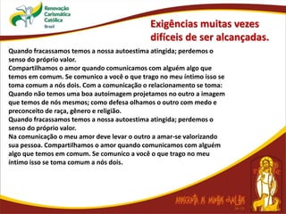 Exigências muitas vezes
difíceis de ser alcançadas.
Quando fracassamos temos a nossa autoestima atingida; perdemos o
senso do próprio valor.
Compartilhamos o amor quando comunicamos com alguém algo que
temos em comum. Se comunico a você o que trago no meu íntimo isso se
toma comum a nós dois. Com a comunicação o relacionamento se toma:
Quando não temos uma boa autoimagem projetamos no outro a imagem
que temos de nós mesmos; como defesa olhamos o outro com medo e
preconceito de raça, gênero e religião.
Quando fracassamos temos a nossa autoestima atingida; perdemos o
senso do próprio valor.
Na comunicação o meu amor deve levar o outro a amar-se valorizando
sua pessoa. Compartilhamos o amor quando comunicamos com alguém
algo que temos em comum. Se comunico a você o que trago no meu
íntimo isso se toma comum a nós dois.
 
