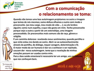 Com a comunicação
o relacionamento se toma:
Quando não temos uma boa autoimagem projetamos no outro a imagem
que temos de nós mesmos; como defesa olhamos o outro com medo e
preconceito. (ao meu cargo, meu modo de vida ... ); ou ele lembra
alguém; como num espelho, o que não gosto em mim. Tenho preconceito
porque vejo o outro a partir de um estereótipo, uma imagem
preconcebida. Os preconceitos mais comuns são de raça, gênero e
religião.
É um caminho doloroso revelando meus sentimentos; quando partilho o
que sinto estou me dando ao outro. Abrir-se ao autoconhecimento
através da partilha, do diálogo, requer coragem, determinação e fé.
O maior medo do ser humano é dar-se a conhecer e ser rejeitado.
causam dor nossa autoimagem. temo que a revelação de minhas
emoções possam ser usadas contra mim.
Para a boa saúde emocional é necessário ter um amigo, um confidente,
que nos conheçam bem.
 