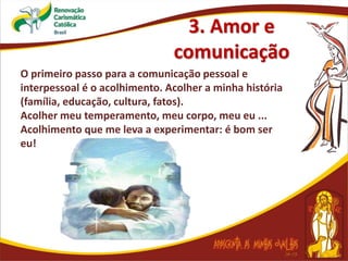 3. Amor e
comunicação
O primeiro passo para a comunicação pessoal e
interpessoal é o acolhimento. Acolher a minha história
(família, educação, cultura, fatos).
Acolher meu temperamento, meu corpo, meu eu ...
Acolhimento que me leva a experimentar: é bom ser
eu!
 