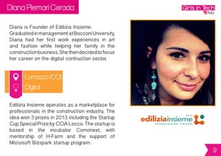 Diana Piemari Cerada
Lomazzo (CO)
Diana is Founder of Edilizia Insieme.
GraduatedinmanagementatBocconiUniversity,
Diana had her first work experiences in art
and fashion while helping her family in the
constructionbusiness.Shethendecidedtofocus
her career on the digital contruction sector.
EdiliziaInsiemeoperatesasamarketplacefor
professionalsintheconstructionindustry.The
ideawon3prizesin2013includingtheStartup
CupSpecialPrizebyCCIALecco.Thestartupis
based in the incubator Comonext, with
mentorship of H-Farm and the support of
Microsoft Bizspark startup program.
Digital
9
 