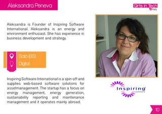 Aleksandra Peneva
Salò (BS)
Aleksandra is Founder of Inspiring Software
International. Aleksandra is an energy and
environmententhusiast.Shehasexperiencein
business development and strategy.
InspiringSoftwareInternationalisaspin-offand
supplies web-based software solutions for
assetmanagement.Thestartuphasafocuson
energy management, energy generation,
sustainability reporting and maintenance
management and it operates mainly abroad.
Digital
10
 