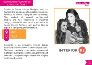 Sabrina Lanza, Federica Sala
& Alessandra Giardina
Milan
Sabrina is Senior interior Designer and co-
founder.Shetakescareofprojectdevelopment.
Federica is Interior Designer and co-founder.
She worked at several architectural
studios and has experience in industrial
design, residential and retail. Alessandra is
Senior Interior Architect and partner. She is
expert in using innovative materials.
InteriorBE is an innovative interior design
studiothatprovides100%MadeinItalysolutions.
Theteamisentirelycomposedofwomenand
digitalizeseveryprocessofdesign,planningand
execution,thusprovidingitsclientswithahighly
customized service.
Digital
12
 