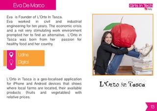 Eva De Marco
Udine
Eva is Founder of L’Orto In Tasca.
Eva worked in civil and industrial
engineeringfortenyears.Theeconomiccrisis
and a not very stimulating work environment
prompted her to find an alternative. L’Orto in
Tasca was born from her passion for
healthy food and her country.
L’OrtoinTascaisageo-localisedapplication
for iPhone and Android devices that shows
where localfarmsarelocated,their available
products (fruits and vegetables) with
relative prices.
Digital
13
 