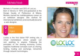Michela Nosè
Milan
Michela is Founder and CEO of LocLoc.
Born in Verona in 1976 and graduated at the
Design faculty of Politecnico di Milano,
Michela started her multidisciplinary career
as an exhibition designer. She worked for
international exhibitions and eventually
became a web designer.
Locloc is the first italian P2P renting site, a
virtual marketplace where people can
rent anything to anyone. Following the
principles of the sharing economy, Locloc
supportstraditionalconceptssuchassharing,
lending, trading and exchange, reinvented
through network technologies.
Digital
14
 
