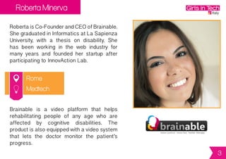 Roberta Minerva
Rome
RobertaisCo-FounderandCEOofBrainable.
ShegraduatedinInformaticsatLaSapienza
University, with a thesis on disability. She
has been working in the web industry for
many years and founded her startup after
participating to InnovAction Lab.
Brainable is a video platform that helps
rehabilitating people of any age who are
affected by cognitive disabilities. The
productisalsoequippedwithavideosystem
that lets the doctor monitor the patient’s
progress.
Medtech
3
 