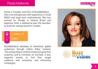 Paola Marinone
London, UK
Paola is Founder and CEO of BuzzMyVideos.
Sheisanentrepreneurwithexperienceinsmall
NGOs and large tech multinationals. She has
worked for Google in Ireland, Brazil and
Agentina.Afterasabbaticalyearshedecided
to build her startup based in London.
BuzzMyVideos develops & monetizes global
audiences through Online Video Content.
Thestartupallowscontentcreatorstogrowtheir
audienceandtomonetizeonYouTube.Italso
supports brands to find their target
audience with innovative and interactive
campaigns.
Digital
4
 