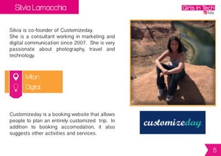 Silvia Lamacchia
Milan
Silvia is co-founder of Customizeday.
She is a consultant working in marketing and
digitalcommunicationsince2007. Sheisvery
passionate about photography, travel and
technology.
Customizedayisabookingwebsitethatallows
people to plan an entirely customized trip. In
addition to booking accomodation, it also
suggests other activities and services.
Digital
5
 