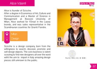 Gioia Pistoia
& Francesca Romano
Rome
Gioia is co-founder and CMO of Atooma.
She previously worked as mobile marketing
manager in some agencies.
Francescaisco-founderandCEOofAtooma.
SheisaUXDesignerandstudiedSystemDesign
at ISIA in Rome and Computer Science at La
Sapienza University.
Atooma is your mobile personal assistant to
make your smartphone (and your life)
smarter. Atooma put your smartphone
work for you by automating routine tasks
such as photo sharing or wifi switch.
ICT
67
 