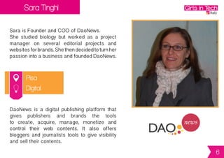 Sara Tinghi
Pisa
Sara is Founder and COO of DaoNews.
She studied biology but worked as a project
manager on several editorial projects and
websitesforbrands.Shethendecidedtoturnher
passionintoabusinessandfoundedDaoNews.
DaoNews is a digital publishing platform that
gives publishers and brands the tools
to create, acquire, manage, monetize and
control their web contents. It also offers
bloggers and journalists tools to give visibility
and sell their contents.
Digital
6
 