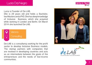Lucia Dal Negro
Verona
Lucia is Founder of De-LAB.
She is 29 years old and holds a Bachelor,
twoMastersandaPhD.Shehasdeepknowledge
of Inclusive Business, which she acquired
while working in London and Berlin. On March
2014 she launched De-LAB.
De-LABisaconsultancyworkingfortheprofit
sector to develop Inclusive Business models.
The startup partners with companies that
are involved in developing countries and acts
as an intermediate between the goals of the
entrepreneurs and the needs of low-income
communities.
Consulting
7
 