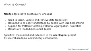 What is Cypher?
Neo4j’s declarative graph query language
● Used to insert, update and retrieve data from Neo4j
● Designed to be easily understood by people with SQL background
● Support for Pattern Matching, Filtering, Aggregation, Projection
● Results are (multidimensional) Tables
Specified, maintained and extended in the openCypher project
by several academic and industry contributors.
http://www.opencypher.org/
 