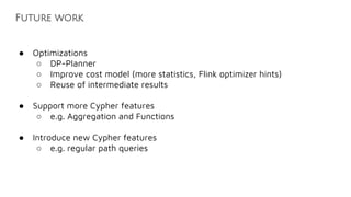 Future work
● Optimizations
○ DP-Planner
○ Improve cost model (more statistics, Flink optimizer hints)
○ Reuse of intermediate results
● Support more Cypher features
○ e.g. Aggregation and Functions
● Introduce new Cypher features
○ e.g. regular path queries
 