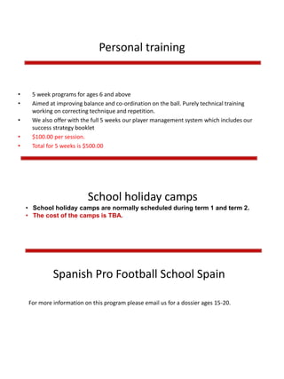 Personal training
• 5 week programs for ages 6 and above
• Aimed at improving balance and co-ordination on the ball. Purely technical training
working on correcting technique and repetition.
• We also offer with the full 5 weeks our player management system which includes our
success strategy booklet
• $100.00 per session.
• Total for 5 weeks is $500.00
For more information on this program please email us for a dossier ages 15-20.
Spanish Pro Football School Spain
School holiday camps
• School holiday camps are normally scheduled during term 1 and term 2.
• The cost of the camps is TBA.
 