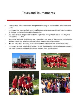 Tours and Tournaments
• Every year we offer our students the option of traveling on our incredible football tours to
Spain.
• In the past four years we have been very fortunate to be able to watch and train with some
of the best football clubs the world has to offer.
• Our football tours are generally hosted in September during the off season and they last
between 12 – 14 days.
• Barcelona , Valencia , Real Madrid and Espanyol are just some of the amazing football clubs
we have visited and have learned much about how the game has evolved.
• We also compete in Academy Tournaments and other tournaments from time to time.
• In the past we have travelled to Canberra to visit the AIS and to compete in a development
cup in Canberra hosted by the Belconnen Football clubs Blue Academy.
 