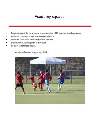 Academy squads
• Expressions of interest are now being taken for 2019 summer squads program.
• Academy training through academy competition
• Qualified FF coaches instead of parent coaches
• Development training with competition.
• Contact us for more details.
Academy Premier League ages 8-12.
 