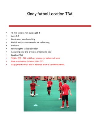 Kindy futbol Location TBA
• 45 min lessons min class SIZES 4
• Ages 4-7
• Curriculum based coaching
• Holistic environment conducive to learning
• Uniform
• Following the school calendar
• Accepting new and previous enrolments now
• Location TBA
• $200 + GST - $20 + GST per session on balance of term
• New enrolments Uniform $35 + GST
• All payments in full and in advance prior to commencement.
 