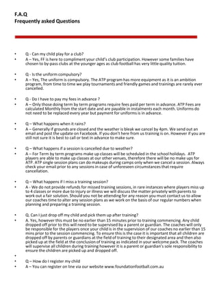 F.A.Q
Frequently asked Questions
• Q - Can my child play for a club?
• A – Yes, FF is here to compliment your child’s club participation. However some families have
chosen to by-pass clubs at the younger ages as club football has very little quality tuition.
• Q - Is the uniform compulsory?
• A – Yes, The uniform is compulsory. The ATP program has more equipment as it is an ambition
program, from time to time we play tournaments and friendly games and trainings are rarely ever
cancelled.
• Q - Do I have to pay my fees in advance ?
• A – Only those doing term by term programs require fees paid per term in advance. ATP Fees are
calculated Monthly from the start date and are payable in instalments each month. Uniforms do
not need to be replaced every year but payment for uniforms is in advance.
• Q – What happens when it rains?
• A – Generally if grounds are closed and the weather is bleak we cancel by 4pm. We send out an
email and post the update on Facebook. If you don’t here from us training is on. However if you are
still not sure it is best to call or text in advance to make sure.
• Q – What happens if a session is cancelled due to weather?
• A – For Term by term programs make up classes will be scheduled in the school holidays. ATP
players are able to make up classes at our other venues, therefore there will be no make ups for
ATP. ATP single session plans can do makeups during camps only when we cancel a session. Always
check your email prior to any sessions in case of unforeseen circumstances that require
cancellation.
• Q – What happens if I miss a training session?
• A - We do not provide refunds for missed training sessions, in rare instances where players miss up
to 4 classes or more due to injury or illness we will discuss the matter privately with parents to
work out a fair solution. Should you not be attending for any reason you must contact us to allow
our coaches time to alter any session plans as we work on the basis of our regular numbers when
planning and preparing a training session.
• Q. Can I just drop off my child and pick them up after training?
• A. Yes, however this must be no earlier than 15 minutes prior to training commencing. Any child
dropped off prior to this will need to be supervised by a parent or guardian. The coaches will only
be responsible for the players once your child is in the supervision of our coaches no earlier than 15
mins prior to the session commencing. To ensure this is the case it is important that all children are
dropped off by parents or guardians at the field of training to their designated area and then also
picked up at the field at the conclusion of training as indicated in your welcome pack. The coaches
will supervise all children during training however it is a parent or guardian’s sole responsibility to
ensure the children are picked up and dropped off.
•
• Q – How do I register my child
• A – You can register on line via our website www.foundationfootball.com.au
 