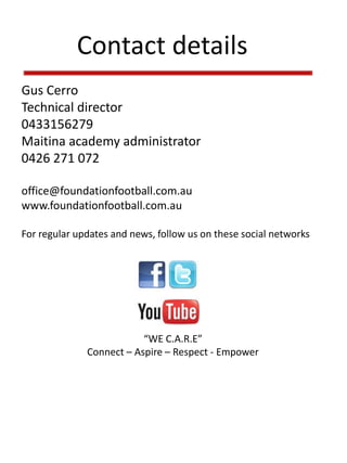 Contact details
Gus Cerro
Technical director
0433156279
Maitina academy administrator
0426 271 072
office@foundationfootball.com.au
www.foundationfootball.com.au
For regular updates and news, follow us on these social networks
“WE C.A.R.E”
Connect – Aspire – Respect - Empower
 