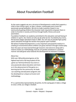 As the name suggests we are a structure of development a entity that supports a
child in their chosen sport, an idea, a dream, a philosophy and a vision for
passionate young footballers. We aim to make a positive impact in our
community by giving children the character tools required to empower them in
order to function in society and thrive through health, fitness and social
parameters.
Foundation Football is an academy committed to the education and well being of
children in sports. Our clients are why we do what we do. Founded by Gus Cerro,
the business began operations back in 2005. Our aim was to provide high quality
sports education through the worlds most popular sport Football .
We believe Football development is a very important and powerful medium in
creating an environment where children can grow and learn through creative play.
Over the years we have learned through research, trial and error along with a
need to evolve our methodology, that we can greatly contribute in a positive
manner and add great value towards the development of character in children.
About Gus
With over 300 professional games at the
highest level and a life long student of the
game our Technical Director Gus Cerro is
very passionate about education and more
so in the advancement of the game as a
learning tool for the community. He leads
our coaching and education programs and
has developed our unique curriculum and
methodology .
FF is a partnership represented by all parties. As the saying goes it takes a village
to raise a child, our village is football. ​
We C.A.R.E
Connect – Aspire – Respect - Empower
About Foundation Football
 