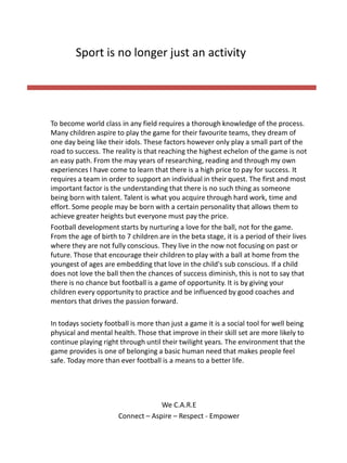 To become world class in any field requires a thorough knowledge of the process.
Many children aspire to play the game for their favourite teams, they dream of
one day being like their idols. These factors however only play a small part of the
road to success. The reality is that reaching the highest echelon of the game is not
an easy path. From the may years of researching, reading and through my own
experiences I have come to learn that there is a high price to pay for success. It
requires a team in order to support an individual in their quest. The first and most
important factor is the understanding that there is no such thing as someone
being born with talent. Talent is what you acquire through hard work, time and
effort. Some people may be born with a certain personality that allows them to
achieve greater heights but everyone must pay the price.
Football development starts by nurturing a love for the ball, not for the game.
From the age of birth to 7 children are in the beta stage, it is a period of their lives
where they are not fully conscious. They live in the now not focusing on past or
future. Those that encourage their children to play with a ball at home from the
youngest of ages are embedding that love in the child's sub conscious. If a child
does not love the ball then the chances of success diminish, this is not to say that
there is no chance but football is a game of opportunity. It is by giving your
children every opportunity to practice and be influenced by good coaches and
mentors that drives the passion forward.
In todays society football is more than just a game it is a social tool for well being
physical and mental health. Those that improve in their skill set are more likely to
continue playing right through until their twilight years. The environment that the
game provides is one of belonging a basic human need that makes people feel
safe. Today more than ever football is a means to a better life.
We C.A.R.E
Connect – Aspire – Respect - Empower
Sport is no longer just an activity
 