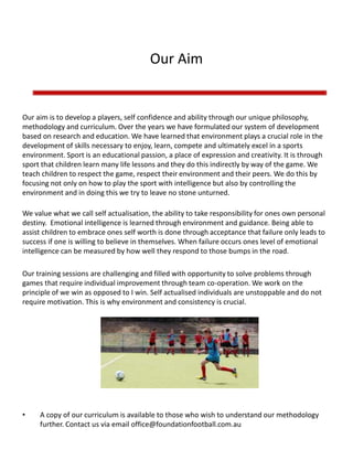 Our Aim
Our aim is to develop a players, self confidence and ability through our unique philosophy,
methodology and curriculum. Over the years we have formulated our system of development
based on research and education. We have learned that environment plays a crucial role in the
development of skills necessary to enjoy, learn, compete and ultimately excel in a sports
environment. Sport is an educational passion, a place of expression and creativity. It is through
sport that children learn many life lessons and they do this indirectly by way of the game. We
teach children to respect the game, respect their environment and their peers. We do this by
focusing not only on how to play the sport with intelligence but also by controlling the
environment and in doing this we try to leave no stone unturned.
We value what we call self actualisation, the ability to take responsibility for ones own personal
destiny. Emotional intelligence is learned through environment and guidance. Being able to
assist children to embrace ones self worth is done through acceptance that failure only leads to
success if one is willing to believe in themselves. When failure occurs ones level of emotional
intelligence can be measured by how well they respond to those bumps in the road.
Our training sessions are challenging and filled with opportunity to solve problems through
games that require individual improvement through team co-operation. We work on the
principle of we win as opposed to I win. Self actualised individuals are unstoppable and do not
require motivation. This is why environment and consistency is crucial.
• A copy of our curriculum is available to those who wish to understand our methodology
further. Contact us via email office@foundationfootball.com.au
 