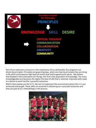 Part of our extensive curriculum is the importance of our philosophy. Our programs are
driven by principles. Principles are governing laws, when one lives by principles they are living
a life which encompasses high level of morals that lead to good social values. We believe
that football is the culmination of 3 things, the first is the acquisition of knowledge. The more
knowledgeable one becomes the higher the level of skill that is attained. Improved skills leads
to a desire to work hard for successful outcomes.
Within that context are the 5 C’s. We aim to implement the environment where the 5 c’s are
enhanced and taught. These skills are essential in delivering our successful outcomes and
they are part of our methodology in the process.
 