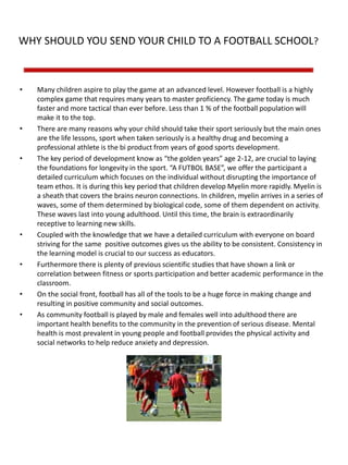 WHY SHOULD YOU SEND YOUR CHILD TO A FOOTBALL SCHOOL?
• Many children aspire to play the game at an advanced level. However football is a highly
complex game that requires many years to master proficiency. The game today is much
faster and more tactical than ever before. Less than 1 % of the football population will
make it to the top.
• There are many reasons why your child should take their sport seriously but the main ones
are the life lessons, sport when taken seriously is a healthy drug and becoming a
professional athlete is the bi product from years of good sports development.
• The key period of development know as “the golden years” age 2-12, are crucial to laying
the foundations for longevity in the sport. “A FUTBOL BASE”, we offer the participant a
detailed curriculum which focuses on the individual without disrupting the importance of
team ethos. It is during this key period that children develop Myelin more rapidly. Myelin is
a sheath that covers the brains neuron connections. In children, myelin arrives in a series of
waves, some of them determined by biological code, some of them dependent on activity.
These waves last into young adulthood. Until this time, the brain is extraordinarily
receptive to learning new skills.
• Coupled with the knowledge that we have a detailed curriculum with everyone on board
striving for the same positive outcomes gives us the ability to be consistent. Consistency in
the learning model is crucial to our success as educators.
• Furthermore there is plenty of previous scientific studies that have shown a link or
correlation between fitness or sports participation and better academic performance in the
classroom.
• On the social front, football has all of the tools to be a huge force in making change and
resulting in positive community and social outcomes.
• As community football is played by male and females well into adulthood there are
important health benefits to the community in the prevention of serious disease. Mental
health is most prevalent in young people and football provides the physical activity and
social networks to help reduce anxiety and depression.
 