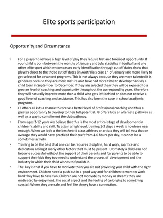 Elite sports participation
Opportunity and Circumstance
• For a player to achieve a high level of play they require first and foremost opportunity. If
your child is born between the months of January and July, statistics in football and any
other elite sport which encompasses early identification through cut off dates show that
players closer to the those cut off dates (in Australia's case 1st of January) are more likely to
get selected for advanced programs. This is not always because they are more talented it is
generally because they are more mature and have had more time to develop than say a
child born in September to December. If they are selected then they will be exposed to a
greater level of coaching and opportunity throughout the corresponding years, therefore
they will naturally improve more than a child who gets left behind or does not receive a
good level of coaching and assistance. This has also been the case in school academic
programs.
• FF offers all kids a chance to receive a better level of professional coaching and thus a
greater opportunity to develop to their full potential. FF offers kids an alternate pathway as
well as a way to compliment the club pathway.
• From ages 2-12 years we believe that this is the most critical stage of development in
children's ability and skill. To attain a high level, training 1-2 days a week is nowhere near
enough. When we look a the best/world class athletes or artists they will tell you that on
average they would have practiced their craft from 4-6 hours per day. It cannot be a
sometimes activity.
• Training to be the best that one can be requires discipline, hard work, sacrifice and
dedication amongst many other factors that must be present. Ultimately a child can not
become successful without the support of their parents and for parents to be able to
support their kids they too need to understand the process of development and the
industry in which their child wishes to flourish in.
• The key is that if you have to motivate then you are not providing your child with the right
environment. Children need a push but in a good way and for children to want to work
hard they have to have fun. Children are not motivate by money or dreams they are
motivated by enjoyment, the social aspect and the feeling of belonging to something
special. Where they are safe and feel like thewy have a connection.
 