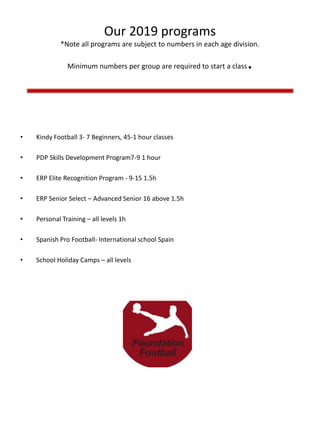 Our 2019 programs
*Note all programs are subject to numbers in each age division.
Minimum numbers per group are required to start a class.
• Kindy Football 3- 7 Beginners, 45-1 hour classes
• PDP Skills Development Program7-9 1 hour
• ERP Elite Recognition Program - 9-15 1.5h
• ERP Senior Select – Advanced Senior 16 above 1.5h
• Personal Training – all levels 1h
• Spanish Pro Football- International school Spain
• School Holiday Camps – all levels
 