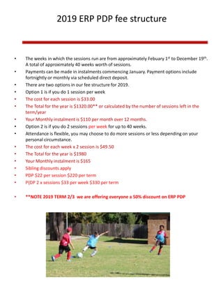 2019 ERP PDP fee structure
• The weeks in which the sessions run are from approximately Febuary 1st to December 19th.
A total of approximately 40 weeks worth of sessions.
• Payments can be made in instalments commencing January. Payment options include
fortnightly or monthly via scheduled direct deposit.
• There are two options in our fee structure for 2019.
• Option 1 is if you do 1 session per week
• The cost for each session is $33.00
• The Total for the year is $1320.00** or calculated by the number of sessions left in the
term/year
• Your Monthly instalment is $110 per month over 12 months.
• Option 2 is if you do 2 sessions per week for up to 40 weeks.
• Attendance is flexible, you may choose to do more sessions or less depending on your
personal circumstance.
• The cost for each week x 2 session is $49.50
• The Total for the year is $1980
• Your Monthly instalment is $165
• Sibling discounts apply
• PDP $22 per session $220 per term
• P{DP 2 x sessions $33 per week $330 per term
• **NOTE 2019 TERM 2/3 we are offering everyone a 50% discount on ERP PDP
 