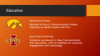 Education
University of Iowa
Bachelor of Arts in Communication Studies,
emphasis on Media Studies and Film.
Iowa State University
Graduate coursework in Mass Communication
and Journalism, with an emphasis on consumer
engagement with technology.
 