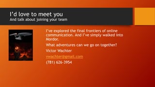 I’d love to meet you
And talk about joining your team
I’ve explored the final frontiers of online
communication. And I’ve simply walked into
Mordor.
What adventures can we go on together?
Victor Wachter
vwachter@gmail.com
(781) 626-3954
 