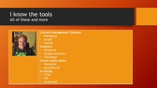 I know the tools
All of these and more
Content Management Systems
• Wordpress
• Drupal
• Joomla
Analytics
• Omniture
• Google Analytics
• Chartbeat
Social media suites
• Hootsuite
• sproutSocial
Scripting
• HTML
• CSS
• Javascript
 