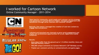 I worked for Cartoon Network
Online Community Manager - 2011-2014
Team lead for community, social media and customer service strategy
and operations in Cartoon Network Digital, managing engagement and
satisfaction through social channels and customer contact.
Basically, that means I managed the creation of cool new content to
engage kids and parents.
I pitched and launched new channels to grow social engagement and
create new promotional opportunities for on-air, digital and mobile
initiatives.
Results:
• Grew blog traffic from the ground up to 1.5 million monthly views and
500,000 monthly visitors.
• 500,000 unique comments on Cartoon Network’s 20th Birthday survey.
• Tripled user comment activity on cartoonnetwork.com game pages.
 