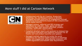 More stuff I did at Cartoon Network
• Collaborated with On-Air Creative, Production,
Marketing, UX, and Research teams to develop
strategies and best practices for engagement through
digital and social platforms based on web analytics and
social media metrics.
• Managed content, editorial and SEO strategy and
operations for web site, video, game and social
content to align with network priorities, product
launches, and traffic opportunities.
• Compiled detailed reports and analyses to measure key
performance indicators and audience sentiment for all
mobile and web product launches and updates.
• Managed multiple agencies to curate the social
experience for web and mobile products to maximize
quality and engagement while staying compliant with
COPPA regulations and kidSAFE Seal requirements.
 