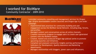 I worked for BioWare
Community Contractor - 2009-2010
I provided community consulting and management services for Dragon
Age: Origins downloadable content launches and Dragon Age II pre-order
campaign.
• Implemented best practices for community building and user
engagement across the BioWare Social Network, including blog, forums,
and profiles.
• Managed content and conversations across all online channels.
• Created community program to engage users to create user-generated
content with the BioWare toolset.
• Created, hosted and produced Dragon Age podcast series to promote
upcoming launches and initiatives.
• Compiled and analyzed community insights and key performance
indicators for Development, Quality Assurance and Marketing
departments.
• Managed relationships with bloggers, power users and influencers.
 